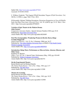 Stable URL: http://www.jstor.org/stable/477418 .
Accessed: 25/10/2012 04:02

C. Wilkins, Frederick. "The Eugene O'Neill Newsletter."Eugene O'Neill Newsletter. Vol.
XII.No. 2 (1988): n. page. Web. 5 Nov. 2012.

D'Alessandro, Michael "Shifting Perceptions, Precarious Perspectives in Two of O'Neill's
Early Sea Plays"Penn State University Press. Vol. 29. ((2007)): pp. 21-35. Web. 5 Nov.
2012. <http://www.jstor.org/stable/29784829>

Varieties of Epic Theatre in the Modern Drama
John Gassner
Comparative Literature Studies , Special Advance Number (1963), pp. 25-41
Published by: Penn State University Press
Article Stable URL: http://www.jstor.org/stable/40245609

Post-War Iconographies: Wandering Women in Brecht, Duras, Kluge
Caroline Rupprecht
South Central Review , Vol. 23, No. 2 (Summer, 2006), pp. 36-57
Published by: The Johns Hopkins University Press on behalf of The South Central
Modern Language Association
Article Stable URL: http://www.jstor.org/stable/40039930

Introduction: Being There: Performance as Mise-en-Scène, Abscene, Obscene, and
Other Scene
Kimberly W. Benston
PMLA , Vol. 107, No. 3, Special Topic: Performance (May, 1992), pp. 434-449
Published by: Modern Language Association
Article Stable URL: http://www.jstor.org/stable/462753

On the Experimental Theatre
Bertolt Brecht and Carl Richard Mueller
The Tulane Drama Review , Vol. 6, No. 1 (Sep., 1961), pp. 2-17
Published by: The MIT Press
Article Stable URL: http://www.jstor.org/stable/112500

Theatre for Learning
Bertolt Brecht and Edith Anderson
The Tulane Drama Review , Vol. 6, No. 1 (Sep., 1961), pp. 18-25
Published by: The MIT Press
Article Stable URL: http://www.jstor.org/stable/1125001
 