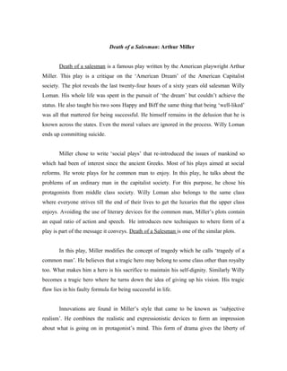 Death of a Salesman: Arthur Miller


       Death of a salesman is a famous play written by the American playwright Arthur
Miller. This play is a critique on the ‘American Dream’ of the American Capitalist
society. The plot reveals the last twenty-four hours of a sixty years old salesman Willy
Loman. His whole life was spent in the pursuit of ‘the dream’ but couldn’t achieve the
status. He also taught his two sons Happy and Biff the same thing that being ‘well-liked’
was all that mattered for being successful. He himself remains in the delusion that he is
known across the states. Even the moral values are ignored in the process. Willy Loman
ends up committing suicide.


       Miller chose to write ‘social plays’ that re-introduced the issues of mankind so
which had been of interest since the ancient Greeks. Most of his plays aimed at social
reforms. He wrote plays for he common man to enjoy. In this play, he talks about the
problems of an ordinary man in the capitalist society. For this purpose, he chose his
protagonists from middle class society. Willy Loman also belongs to the same class
where everyone strives till the end of their lives to get the luxuries that the upper class
enjoys. Avoiding the use of literary devices for the common man, Miller’s plots contain
an equal ratio of action and speech. He introduces new techniques to where form of a
play is part of the message it conveys. Death of a Salesman is one of the similar plots.


       In this play, Miller modifies the concept of tragedy which he calls ‘tragedy of a
common man’. He believes that a tragic hero may belong to some class other than royalty
too. What makes him a hero is his sacrifice to maintain his self-dignity. Similarly Willy
becomes a tragic hero where he turns down the idea of giving up his vision. His tragic
flaw lies in his faulty formula for being successful in life.


       Innovations are found in Miller’s style that came to be known as ‘subjective
realism’. He combines the realistic and expressionistic devices to form an impression
about what is going on in protagonist’s mind. This form of drama gives the liberty of
 