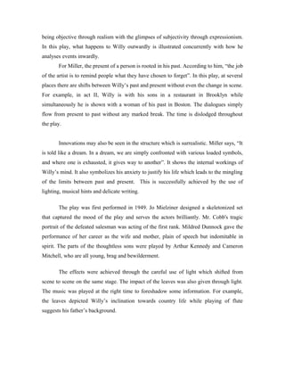 being objective through realism with the glimpses of subjectivity through expressionism.
In this play, what happens to Willy outwardly is illustrated concurrently with how he
analyses events inwardly.
       For Miller, the present of a person is rooted in his past. According to him, “the job
of the artist is to remind people what they have chosen to forget”. In this play, at several
places there are shifts between Willy’s past and present without even the change in scene.
For example, in act II, Willy is with his sons in a restaurant in Brooklyn while
simultaneously he is shown with a woman of his past in Boston. The dialogues simply
flow from present to past without any marked break. The time is dislodged throughout
the play.


       Innovations may also be seen in the structure which is surrealistic. Miller says, “It
is told like a dream. In a dream, we are simply confronted with various loaded symbols,
and where one is exhausted, it gives way to another”. It shows the internal workings of
Willy’s mind. It also symbolizes his anxiety to justify his life which leads to the mingling
of the limits between past and present. This is successfully achieved by the use of
lighting, musical hints and delicate writing.

       The play was first performed in 1949. Jo Mielziner designed a skeletonized set
that captured the mood of the play and serves the actors brilliantly. Mr. Cobb's tragic
portrait of the defeated salesman was acting of the first rank. Mildred Dunnock gave the
performance of her career as the wife and mother, plain of speech but indomitable in
spirit. The parts of the thoughtless sons were played by Arthur Kennedy and Cameron
Mitchell, who are all young, brag and bewilderment.

       The effects were achieved through the careful use of light which shifted from
scene to scene on the same stage. The impact of the leaves was also given through light.
The music was played at the right time to foreshadow some information. For example,
the leaves depicted Willy’s inclination towards country life while playing of flute
suggests his father’s background.
 