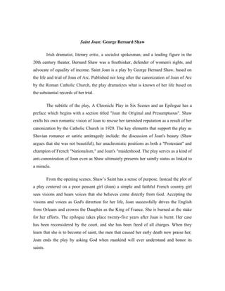 Saint Joan: George Bernard Shaw

          Irish dramatist, literary critic, a socialist spokesman, and a leading figure in the
20th century theater, Bernard Shaw was a freethinker, defender of women's rights, and
advocate of equality of income. Saint Joan is a play by George Bernard Shaw, based on
the life and trial of Joan of Arc. Published not long after the canonization of Joan of Arc
by the Roman Catholic Church, the play dramatizes what is known of her life based on
the substantial records of her trial.

          The subtitle of the play, A Chronicle Play in Six Scenes and an Epilogue has a
preface which begins with a section titled "Joan the Original and Presumptuous". Shaw
crafts his own romantic vision of Joan to rescue her tarnished reputation as a result of her
canonization by the Catholic Church in 1920. The key elements that support the play as
Shavian romance or satiric antitragedy include: the discussion of Joan's beauty (Shaw
argues that she was not beautiful), her anachronistic positions as both a "Protestant" and
champion of French "Nationalism," and Joan's "maidenhood. The play serves as a kind of
anti-canonization of Joan even as Shaw ultimately presents her saintly status as linked to
a miracle.

          From the opening scenes, Shaw’s Saint has a sense of purpose. Instead the plot of
a play centered on a poor peasant girl (Joan) a simple and faithful French country girl
sees visions and hears voices that she believes come directly from God. Accepting the
visions and voices as God's direction for her life, Joan successfully drives the English
from Orleans and crowns the Dauphin as the King of France. She is burned at the stake
for her efforts. The epilogue takes place twenty-five years after Joan is burnt. Her case
has been reconsidered by the court, and she has been freed of all charges. When they
learn that she is to become of saint, the men that caused her early death now praise her;
Joan ends the play by asking God when mankind will ever understand and honor its
saints.
 