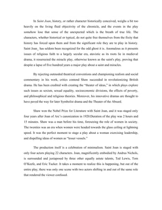 In Saint Joan, history, or rather character historically conceived, weighs a bit too
heavily on the living fluid objectivity of the chronicle, and the events in the play
somehow lose that sense of the unexpected which is the breath of true life. The
characters, whether historical or typical, do not quite free themselves from the fixity that
history has forced upon them and from the significant role they are to play in history.
Saint Joan_ has seldom been recognized for the odd ghost it is. Anomalous as it presents
issues of religious faith to a largely secular era, atavistic as its roots lie in medieval
drama, it resurrected the miracle play, otherwise known as the saint's play, proving that
despite a lapse of five hundred years a major play about a saint and miracles.

       By rejecting outmoded theatrical conventions and championing realism and social
commentary in his work, critics contend Shaw succeeded in revolutionizing British
drama. He has been credited with creating the “theater of ideas,” in which plays explore
such issues as sexism, sexual equality, socioeconomic divisions, the effects of poverty,
and philosophical and religious theories. Moreover, his innovative dramas are thought to
have paved the way for later Symbolist drama and the Theater of the Absurd.

       Shaw won the Nobel Prize for Literature with Saint Joan, and it was staged only
four years after Joan of Arc’s canonization in 1920.Duration of the play was 2 hours and
15 minutes. Shaw was a man before his time, foreseeing the role of women in society.
The twenties was an era when women were headed towards the glass ceiling at lightning
speed. It was the perfect moment to stage a play about a woman exercising leadership,
and dispelling ideas of women as “lesser vessels.”

       The production itself is a celebration of minimalism. Saint Joan is staged with
only four actors playing 22 characters. Joan, magnificently embodied by Andrus Nichols,
is surrounded and juxtaposed by three other equally astute talents, Ted Lewis, Tom
O’Keefe, and Eric Tucker. It takes a moment to realize this is happening, but out of the
entire play, there was only one scene with two actors shifting in and out of the same role
that rendered the viewer confused.
 