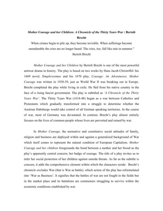 Mother Courage and her Children: A Chronicle of the Thirty Years War : Bertolt
                                           Brecht
     When crimes begin to pile up, they become invisible. When sufferings become
   unendurable the cries are no longer heard. The cries, too, fall like rain in summer.”
                                       Bertolt Brecht


       Mother Courage and her Children by Bertolt Brecht is one of the most powerful
antiwar drama in history. The play is based on two works by Hans Jacob Christoffel: his
1669 novel, Simplicissimus and his 1670 play, Courage: An Adventuress. Mother
Courage was written in 1938-39, just as World War II was breaking out in Europe.
Brecht completed the play while living in exile. He fled from his native country in the
face of a rising fascist government. The play is subtitled as ‘A Chronicle of the Thirty
Years War’. The Thirty Years War (1618-48) began as a war between Catholics and
Protestants which gradually transformed into a struggle to determine whether the
Austrian Habsburgs would take control of all German speaking territories. In the course
of war, most of Germany was devastated. In contrast, Brecht’s play almost entirely
focuses on the lives of common people whose lives are perverted and ruined by war.


       In Mother Courage, the normative and constitutive social attitudes of family,
religion and business are deployed within and against a generalized background of War
which itself comes to represent the natural condition of European Capitalism. Mother
Courage and her children foregrounds the bond between a mother and her brood as the
play’s apparently central concern; her badge of courage. The title of a play invites us to
infer her social protection of her children against outside threats. As far as the subtitle is
concern, it adds the comprehensive element within which the characters reside: Brecht’s
chronicle excludes War (that is War as battle), which action of the play has reformulated
into ‘War as Business’. It signifies that the battles of war are not fought in the fields but
in the market place and its battalions are commoners struggling to survive within the
economic conditions established by war.
 