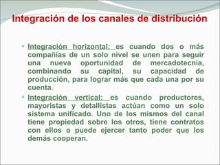 Integración de los canales de distribución Integración horizontal:  es cuando dos o más compañías de un solo nivel se unen para seguir una nueva oportunidad de mercadotecnia, combinando su capital, su capacidad de producción, para lograr más que cada una por su cuenta. Integración vertical:  es cuando productores, mayoristas y detallistas actúan como un solo sistema unificado. Uno de los mismos del canal tiene propiedad sobre los otros, tiene contratos con ellos o puede ejercer tanto poder que los demás cooperan. 
