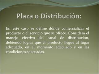 En este caso se define dónde comercializar el producto o el servicio que se ofrece. Considera el manejo efectivo del canal de distribución, debiendo lograr que el producto llegue al lugar adecuado, en el momento adecuado y en las condiciones adecuadas. 