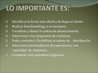 Identificar la forma más efectiva de llegar al cliente. Realizar benchmarking, si es necesario. Coordinar y alinear la cadena de abastecimiento Seleccionar a los integrantes de confianza. Poder controlar y flexibilizar la cadena de  distribución. Seleccionar intermediarios de experiencia y con  capacidad  de  respuesta. Considerar a los operadores logísticos.  