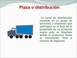 Plaza o distribución U n canal de distribución consiste en un grupo de personas y empresas que participan en el flujo de la propiedad de un producto según este se desplaza desde el productor hasta el consumidor final o usuario de negocios. 