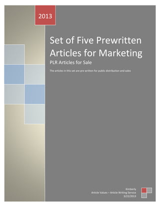 2013


   Set of Five Prewritten
   Articles for Marketing
   PLR Articles for Sale
   The articles in this set are pre written for public distribution and sales




                                                                       Kimberly
                                        Article Values – Article Writing Service
                                                                     3/22/2013
 