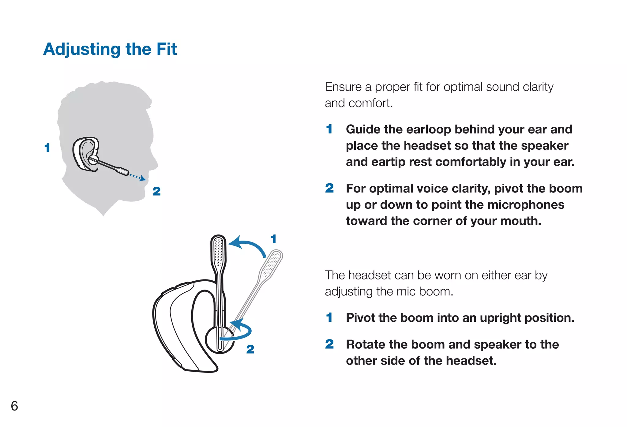 Adjusting the Fit

                                Ensure a proper fit for optimal sound clarity
                                and comfort.

                                1 Guide the earloop behind your ear and
    1                               place the headset so that the speaker
                                    and eartip rest comfortably in your ear.

                 2              2 For optimal voice clarity, pivot the boom
                                    up or down to point the microphones
                                    toward the corner of your mouth.
                            1

                                The headset can be worn on either ear by
                                adjusting the mic boom.

                                1 Pivot the boom into an upright position.

                        2       2 Rotate the boom and speaker to the
                                    other side of the headset.


6
 