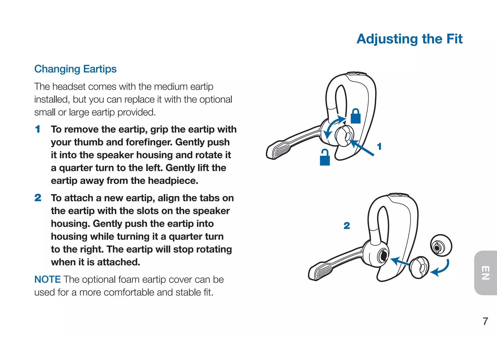 Adjusting the Fit

Changing Eartips
The headset comes with the medium eartip
installed, but you can replace it with the optional
small or large eartip provided.
1 To remove the eartip, grip the eartip with
    your thumb and forefinger. Gently push                   1
    it into the speaker housing and rotate it
    a quarter turn to the left. Gently lift the
    eartip away from the headpiece.
2 To attach a new eartip, align the tabs on
    the eartip with the slots on the speaker
    housing. Gently push the eartip into              2
    housing while turning it a quarter turn
    to the right. The eartip will stop rotating
    when it is attached.




                                                                              EN
NOTE The optional foam eartip cover can be
used for a more comfortable and stable fit.

                                                                              7
 
