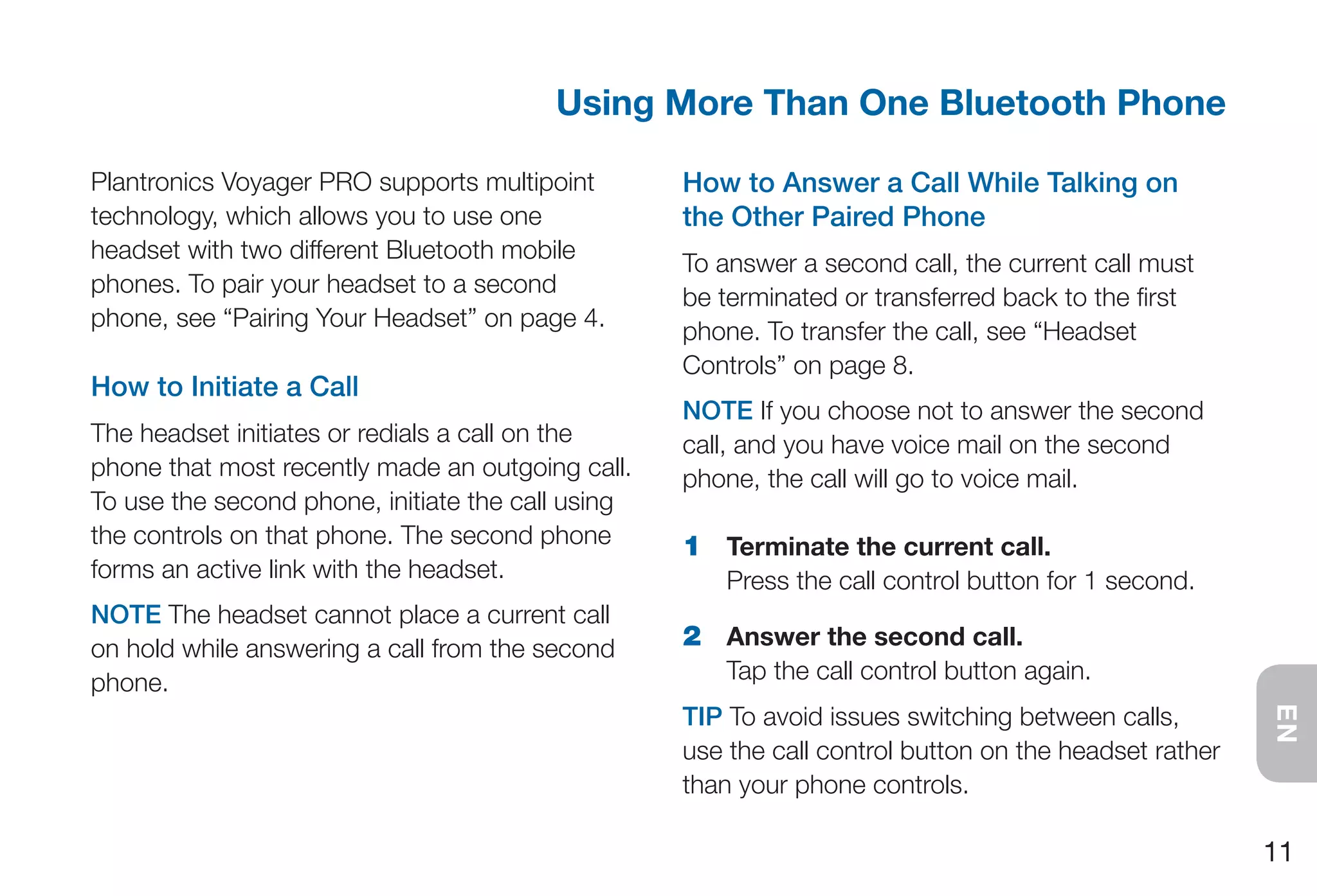 Using More Than One Bluetooth Phone

Plantronics Voyager PRO supports multipoint        How to Answer a Call While Talking on
technology, which allows you to use one            the Other Paired Phone
headset with two different Bluetooth mobile
                                                   To answer a second call, the current call must
phones. To pair your headset to a second
                                                   be terminated or transferred back to the first
phone, see “Pairing Your Headset” on page 4.
                                                   phone. To transfer the call, see “Headset
                                                   Controls” on page 8.
How to Initiate a Call
                                                   NOTE If you choose not to answer the second
The headset initiates or redials a call on the     call, and you have voice mail on the second
phone that most recently made an outgoing call.    phone, the call will go to voice mail.
To use the second phone, initiate the call using
the controls on that phone. The second phone       1 Terminate the current call.
forms an active link with the headset.                 Press the call control button for 1 second.
NOTE The headset cannot place a current call
on hold while answering a call from the second     2 Answer the second call.
phone.                                                 Tap the call control button again.
                                                   TIP To avoid issues switching between calls,




                                                                                                       EN
                                                   use the call control button on the headset rather
                                                   than your phone controls.

                                                                                                       11
 