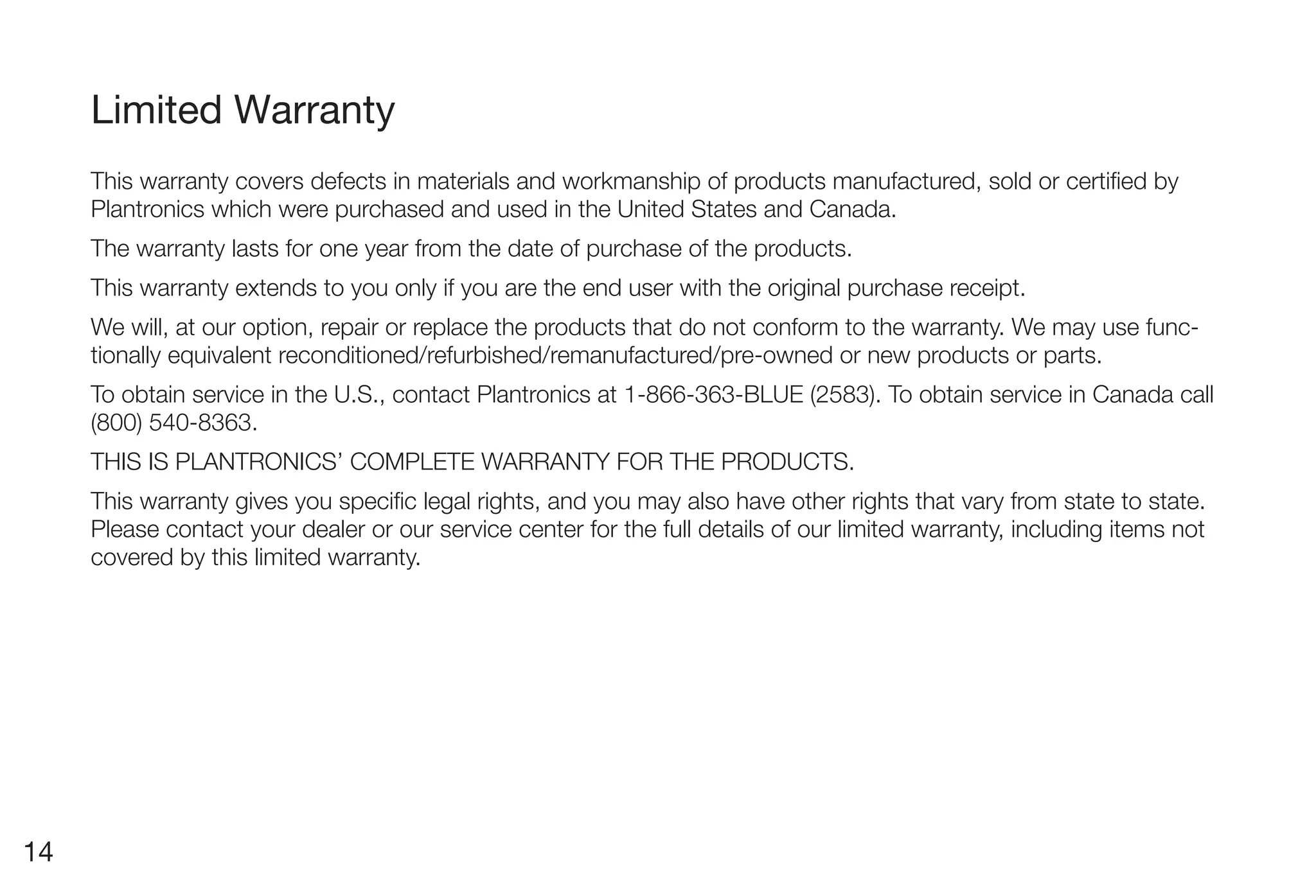 Limited Warranty
     This warranty covers defects in materials and workmanship of products manufactured, sold or certified by
     Plantronics which were purchased and used in the United States and Canada.
     The warranty lasts for one year from the date of purchase of the products.
     This warranty extends to you only if you are the end user with the original purchase receipt.
     We will, at our option, repair or replace the products that do not conform to the warranty. We may use func-
     tionally equivalent reconditioned/refurbished/remanufactured/pre-owned or new products or parts.
     To obtain service in the U.S., contact Plantronics at 1-866-363-BLUE (2583). To obtain service in Canada call
     (800) 540-8363.
     THIS IS PLANTRONICS’ COMPLETE WARRANTY FOR THE PRODUCTS.
     This warranty gives you specific legal rights, and you may also have other rights that vary from state to state.
     Please contact your dealer or our service center for the full details of our limited warranty, including items not
     covered by this limited warranty.




14
 