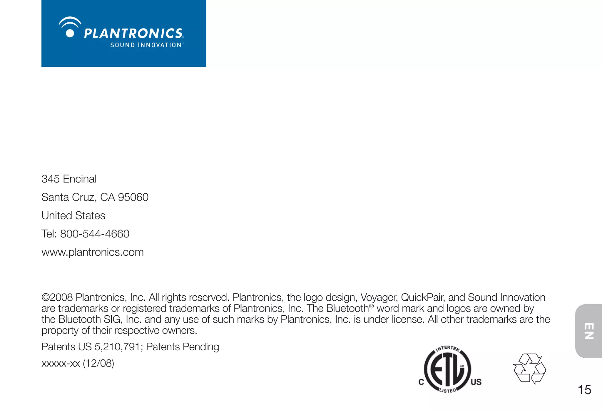 345 Encinal
Santa Cruz, CA 95060
United States
Tel: 800-544-4660
www.plantronics.com



©2008 Plantronics, Inc. All rights reserved. Plantronics, the logo design, Voyager, QuickPair, and Sound Innovation
are trademarks or registered trademarks of Plantronics, Inc. The Bluetooth® word mark and logos are owned by
the Bluetooth SIG, Inc. and any use of such marks by Plantronics, Inc. is under license. All other trademarks are the




                                                                                                                        EN
property of their respective owners.
Patents US 5,210,791; Patents Pending
xxxxx-xx (12/08)

                                                                                                                        15
 
