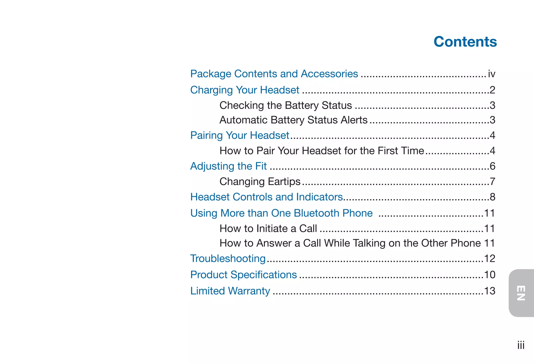 Contents

Package Contents and Accessories ........................................... iv
Charging Your Headset ................................................................2
      Checking the Battery Status ..............................................3
      Automatic Battery Status Alerts .........................................3
Pairing Your Headset ....................................................................4
      How to Pair Your Headset for the First Time ......................4
Adjusting the Fit ...........................................................................6
      Changing Eartips ................................................................7
Headset Controls and Indicators..................................................8
Using More than One Bluetooth Phone ....................................11
      How to Initiate a Call ........................................................11
      How to Answer a Call While Talking on the Other Phone 11
Troubleshooting ..........................................................................12
Product Specifications ...............................................................10
Limited Warranty ........................................................................13




                                                                                                 EN
                                                                                                 iii
 