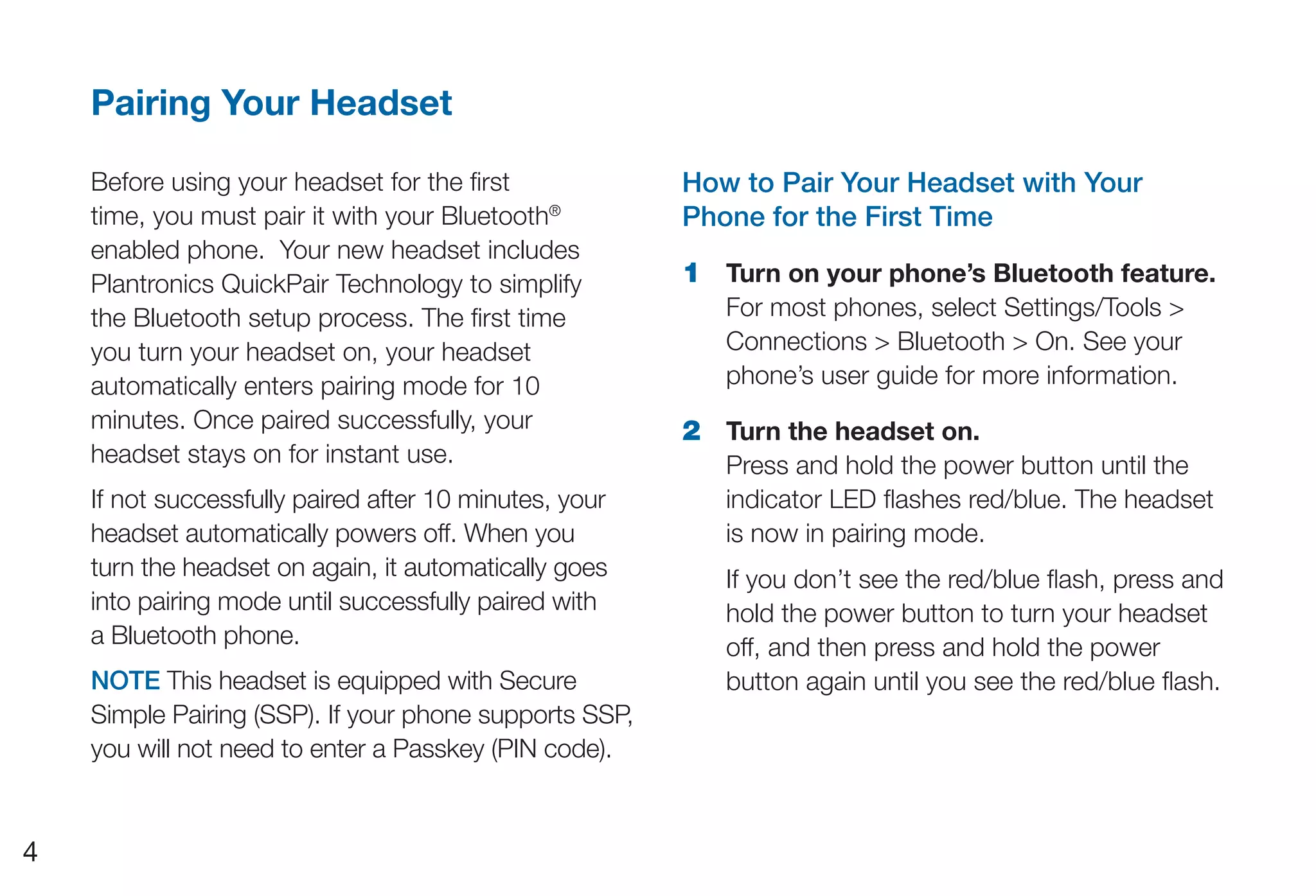 Pairing Your Headset

    Before using your headset for the first             How to Pair Your Headset with Your
    time, you must pair it with your Bluetooth®         Phone for the First Time
    enabled phone. Your new headset includes
    Plantronics QuickPair Technology to simplify        1 Turn on your phone’s Bluetooth feature.
    the Bluetooth setup process. The first time            For most phones, select Settings/Tools >
    you turn your headset on, your headset                 Connections > Bluetooth > On. See your
    automatically enters pairing mode for 10               phone’s user guide for more information.
    minutes. Once paired successfully, your             2 Turn the headset on.
    headset stays on for instant use.                      Press and hold the power button until the
    If not successfully paired after 10 minutes, your      indicator LED flashes red/blue. The headset
    headset automatically powers off. When you             is now in pairing mode.
    turn the headset on again, it automatically goes       If you don’t see the red/blue flash, press and
    into pairing mode until successfully paired with       hold the power button to turn your headset
    a Bluetooth phone.                                     off, and then press and hold the power
    NOTE This headset is equipped with Secure              button again until you see the red/blue flash.
    Simple Pairing (SSP). If your phone supports SSP,
    you will not need to enter a Passkey (PIN code).


4
 