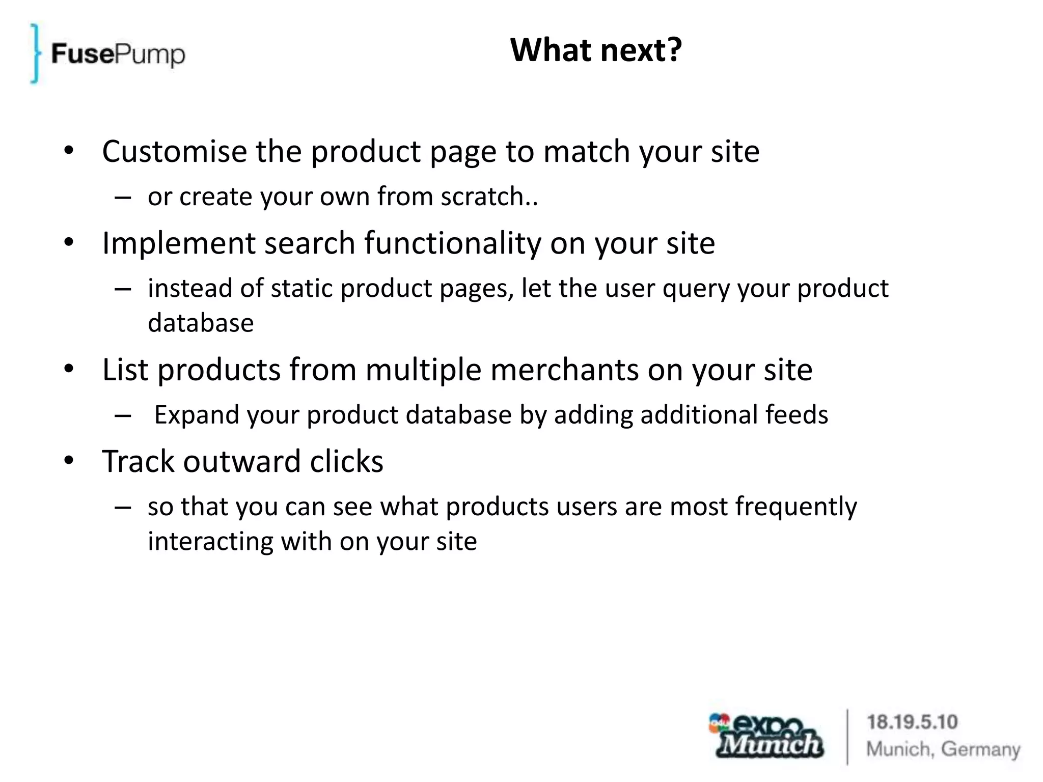 What next?Customise the product page to match your siteor create your own from scratch..Implement search functionality on your siteinstead of static product pages, let the user query your product databaseList products from multiple merchants on your site Expand your product database by adding additional feedsTrack outward clicksso that you can see what products users are most frequently interacting with on your site