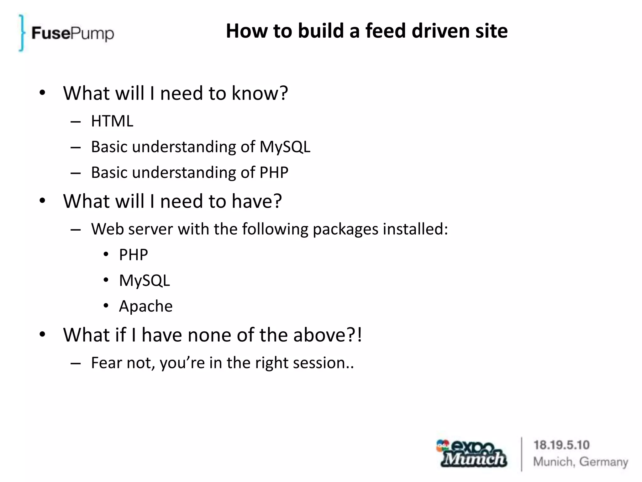 How to build a feed driven siteWhat will I need to know?HTMLBasic understanding of MySQLBasic understanding of PHPWhat will I need to have?Web server with the following packages installed:PHPMySQLApacheWhat if I have none of the above?!Fear not, you’re in the right session..