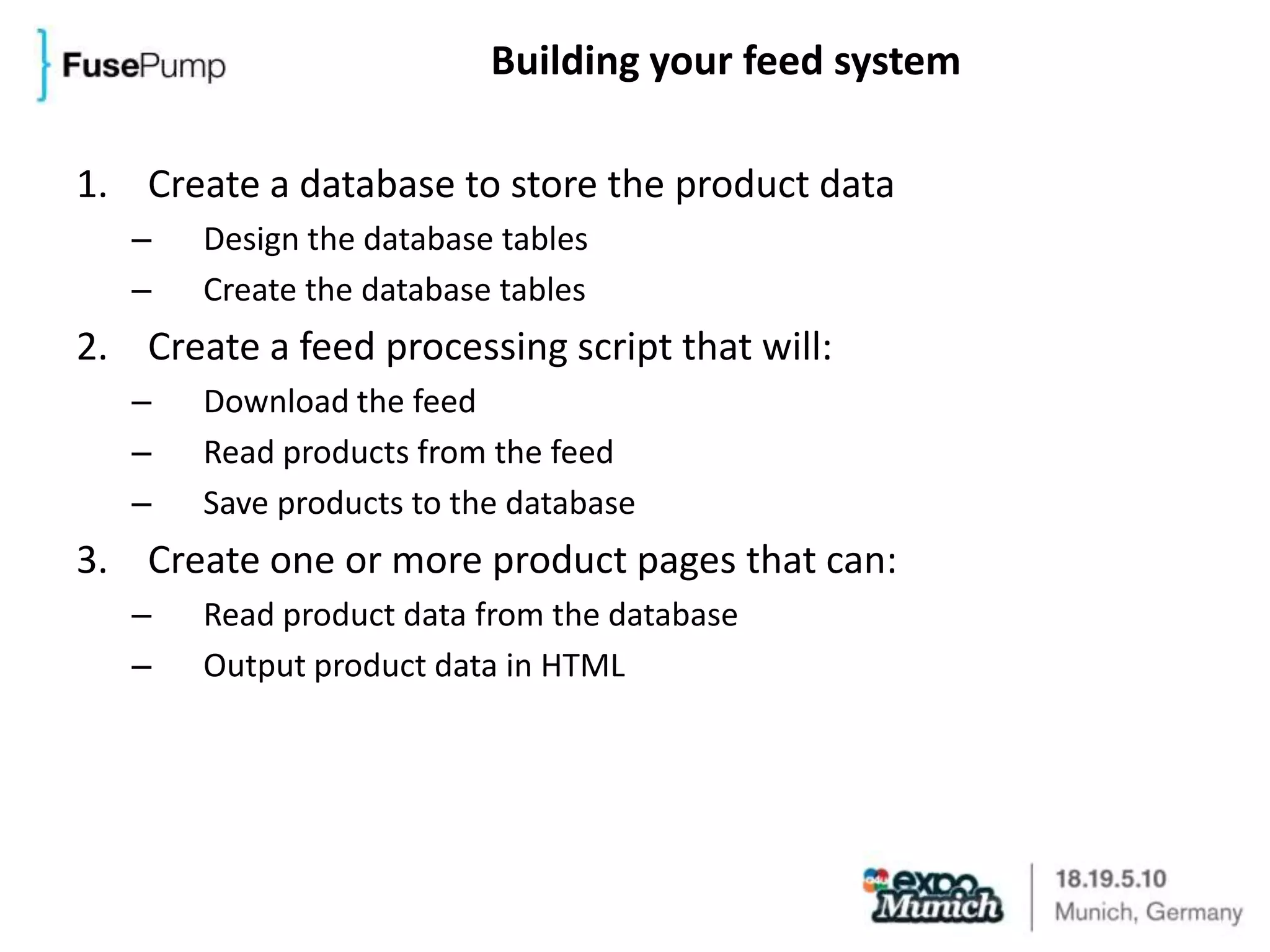 Building your feed systemCreate a database to store the product dataDesign the database tablesCreate the database tablesCreate a feed processing script that will:Download the feedRead products from the feedSave products to the databaseCreate one or more product pages that can:Read product data from the databaseOutput product data in HTML