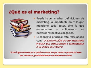 ¿Qué es el marketing?Puede haber muchas definiciones de marketing, lo importante no es lo que mencione cada autor, sino lo que entendamos y apliquemos en nuestros respectivos negocios.El concepto principal esta relacionado con:  LA SATISFACCIÓN DE UNA NECESIDAD PRECISA DEL CONSUMIDOR Y MANTENERLA A LO LARGO DEL TIEMPOSi no logro convencer al público sobre lo que nuestro producto hace por nosotros, probablemente no tendremos éxito.