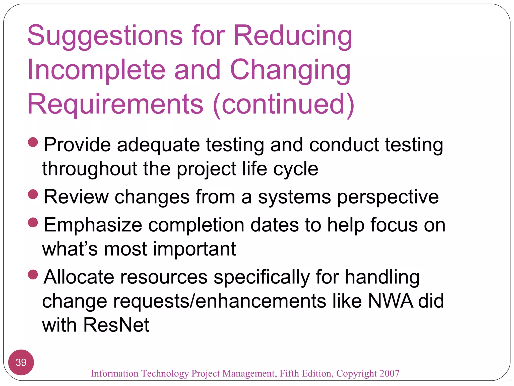 Suggestions for Reducing
Incomplete and Changing
Requirements (continued)
Provide adequate testing and conduct testing
throughout the project life cycle
Review changes from a systems perspective
Emphasize completion dates to help focus on
what’s most important
Allocate resources specifically for handling
change requests/enhancements like NWA did
with ResNet
Information Technology Project Management, Fifth Edition, Copyright 2007
39
 