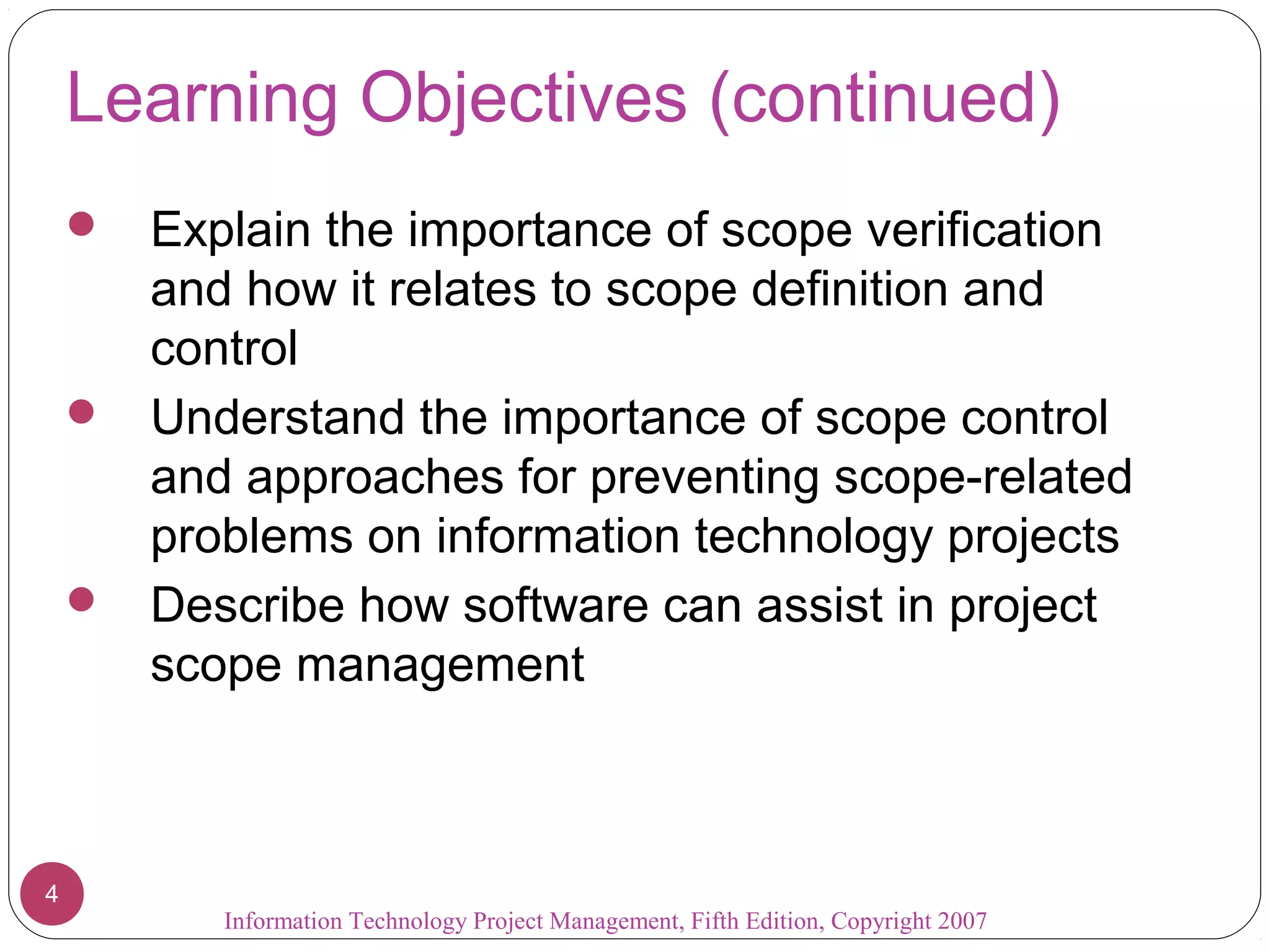 Learning Objectives (continued)
 Explain the importance of scope verification
and how it relates to scope definition and
control
 Understand the importance of scope control
and approaches for preventing scope-related
problems on information technology projects
 Describe how software can assist in project
scope management
Information Technology Project Management, Fifth Edition, Copyright 2007
4
 