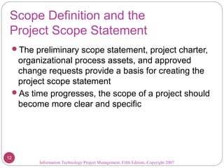 Scope Definition and the
Project Scope Statement
The preliminary scope statement, project charter,
organizational process assets, and approved
change requests provide a basis for creating the
project scope statement
As time progresses, the scope of a project should
become more clear and specific
Information Technology Project Management, Fifth Edition, Copyright 2007
12
 