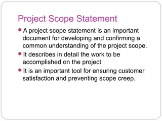 Project Scope Statement
A project scope statement is an important
document for developing and confirming a
common understanding of the project scope.
It describes in detail the work to be
accomplished on the project
It is an important tool for ensuring customer
satisfaction and preventing scope creep.
 