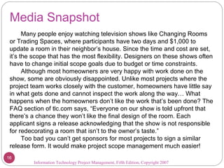 Media Snapshot
Many people enjoy watching television shows like Changing Rooms
or Trading Spaces, where participants have two days and $1,000 to
update a room in their neighbor’s house. Since the time and cost are set,
it’s the scope that has the most flexibility. Designers on these shows often
have to change initial scope goals due to budget or time constraints.
Although most homeowners are very happy with work done on the
show, some are obviously disappointed. Unlike most projects where the
project team works closely with the customer, homeowners have little say
in what gets done and cannot inspect the work along the way… What
happens when the homeowners don’t like the work that’s been done? The
FAQ section of tlc.com says, “Everyone on our show is told upfront that
there’s a chance they won’t like the final design of the room. Each
applicant signs a release acknowledging that the show is not responsible
for redecorating a room that isn’t to the owner’s taste.”
Too bad you can’t get sponsors for most projects to sign a similar
release form. It would make project scope management much easier!
Information Technology Project Management, Fifth Edition, Copyright 2007
16
 