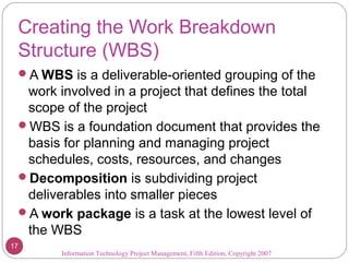 Creating the Work Breakdown
Structure (WBS)
A WBS is a deliverable-oriented grouping of the
work involved in a project that defines the total
scope of the project
WBS is a foundation document that provides the
basis for planning and managing project
schedules, costs, resources, and changes
Decomposition is subdividing project
deliverables into smaller pieces
A work package is a task at the lowest level of
the WBS
Information Technology Project Management, Fifth Edition, Copyright 2007
17
 