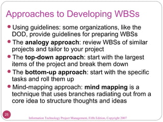 Approaches to Developing WBSs
Using guidelines: some organizations, like the
DOD, provide guidelines for preparing WBSs
The analogy approach: review WBSs of similar
projects and tailor to your project
The top-down approach: start with the largest
items of the project and break them down
The bottom-up approach: start with the specific
tasks and roll them up
Mind-mapping approach: mind mapping is a
technique that uses branches radiating out from a
core idea to structure thoughts and ideas
Information Technology Project Management, Fifth Edition, Copyright 2007
25
 
