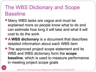 The WBS Dictionary and Scope
Baseline
Many WBS tasks are vague and must be
explained more so people know what to do and
can estimate how long it will take and what it will
cost to do the work
A WBS dictionary is a document that describes
detailed information about each WBS item
The approved project scope statement and its
WBS and WBS dictionary form the scope
baseline, which is used to measure performance
in meeting project scope goals
Information Technology Project Management, Fifth Edition, Copyright 2007
28
 