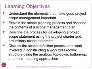 Learning Objectives
 Understand the elements that make good project
scope management important
 Explain the scope planning process and describe
the contents of a scope management plan
 Describe the process for developing a project
scope statement using the project charter and
preliminary scope statement
 Discuss the scope definition process and work
involved in constructing a work breakdown
structure using the analogy, top-down, bottom-up,
and mind-mapping approaches
Information Technology Project Management, Fifth Edition, Copyright 2007
3
 