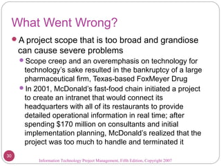 What Went Wrong?
A project scope that is too broad and grandiose
can cause severe problems
Scope creep and an overemphasis on technology for
technology’s sake resulted in the bankruptcy of a large
pharmaceutical firm, Texas-based FoxMeyer Drug
In 2001, McDonald’s fast-food chain initiated a project
to create an intranet that would connect its
headquarters with all of its restaurants to provide
detailed operational information in real time; after
spending $170 million on consultants and initial
implementation planning, McDonald’s realized that the
project was too much to handle and terminated it
Information Technology Project Management, Fifth Edition, Copyright 2007
30
 