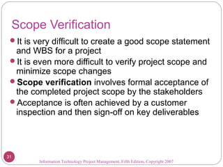 Scope Verification
It is very difficult to create a good scope statement
and WBS for a project
It is even more difficult to verify project scope and
minimize scope changes
Scope verification involves formal acceptance of
the completed project scope by the stakeholders
Acceptance is often achieved by a customer
inspection and then sign-off on key deliverables
Information Technology Project Management, Fifth Edition, Copyright 2007
31
 