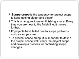 Scope creep is the tendency for project scope
to keep getting bigger and bigger.
This is analogous to never finishing a race. Every
time you are near to the finish line, it moves
further.
IT projects have failed due to scope problems
such as scope creep.
To prevent scope creep, it is important to define
the project scope well, verify the project scope
and develop a process for controlling scope
changes.
 