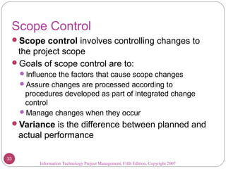 Scope Control
Scope control involves controlling changes to
the project scope
Goals of scope control are to:
Influence the factors that cause scope changes
Assure changes are processed according to
procedures developed as part of integrated change
control
Manage changes when they occur
Variance is the difference between planned and
actual performance
Information Technology Project Management, Fifth Edition, Copyright 2007
33
 