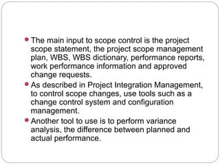The main input to scope control is the project
scope statement, the project scope management
plan, WBS, WBS dictionary, performance reports,
work performance information and approved
change requests.
As described in Project Integration Management,
to control scope changes, use tools such as a
change control system and configuration
management.
Another tool to use is to perform variance
analysis, the difference between planned and
actual performance.
 