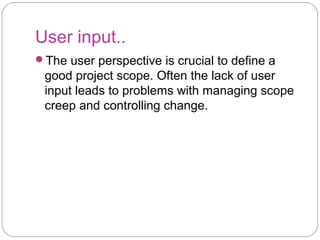 User input..
The user perspective is crucial to define a
good project scope. Often the lack of user
input leads to problems with managing scope
creep and controlling change.
 