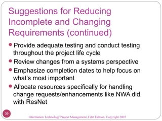 Suggestions for Reducing
Incomplete and Changing
Requirements (continued)
Provide adequate testing and conduct testing
throughout the project life cycle
Review changes from a systems perspective
Emphasize completion dates to help focus on
what’s most important
Allocate resources specifically for handling
change requests/enhancements like NWA did
with ResNet
Information Technology Project Management, Fifth Edition, Copyright 2007
39
 