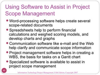 Using Software to Assist in Project
Scope Management
Word-processing software helps create several
scope-related documents
Spreadsheets help to perform financial
calculations and weighed scoring models, and
develop charts and graphs
Communication software like e-mail and the Web
help clarify and communicate scope information
Project management software helps in creating a
WBS, the basis for tasks on a Gantt chart
Specialized software is available to assist in
project scope management
Information Technology Project Management, Fifth Edition, Copyright 2007
40
 