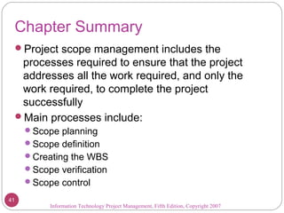 Chapter Summary
Project scope management includes the
processes required to ensure that the project
addresses all the work required, and only the
work required, to complete the project
successfully
Main processes include:
Scope planning
Scope definition
Creating the WBS
Scope verification
Scope control
Information Technology Project Management, Fifth Edition, Copyright 2007
41
 