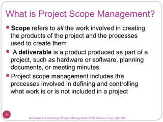 What is Project Scope Management?
Scope refers to all the work involved in creating
the products of the project and the processes
used to create them
 A deliverable is a product produced as part of a
project, such as hardware or software, planning
documents, or meeting minutes
Project scope management includes the
processes involved in defining and controlling
what work is or is not included in a project
Information Technology Project Management, Fifth Edition, Copyright 2007
5
 