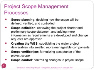 Project Scope Management
Processes
 Scope planning: deciding how the scope will be
defined, verified, and controlled
 Scope definition: reviewing the project charter and
preliminary scope statement and adding more
information as requirements are developed and change
requests are approved
 Creating the WBS: subdividing the major project
deliverables into smaller, more manageable components
 Scope verification: formalizing acceptance of the
project scope
 Scope control: controlling changes to project scope
Information Technology Project Management, Fifth Edition, Copyright 2007
6
 