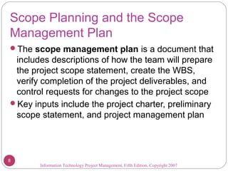 Scope Planning and the Scope
Management Plan
The scope management plan is a document that
includes descriptions of how the team will prepare
the project scope statement, create the WBS,
verify completion of the project deliverables, and
control requests for changes to the project scope
Key inputs include the project charter, preliminary
scope statement, and project management plan
Information Technology Project Management, Fifth Edition, Copyright 2007
8
 