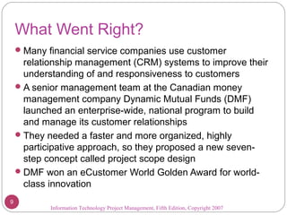What Went Right?
Many financial service companies use customer
relationship management (CRM) systems to improve their
understanding of and responsiveness to customers
A senior management team at the Canadian money
management company Dynamic Mutual Funds (DMF)
launched an enterprise-wide, national program to build
and manage its customer relationships
They needed a faster and more organized, highly
participative approach, so they proposed a new seven-
step concept called project scope design
DMF won an eCustomer World Golden Award for world-
class innovation
Information Technology Project Management, Fifth Edition, Copyright 2007
9
 