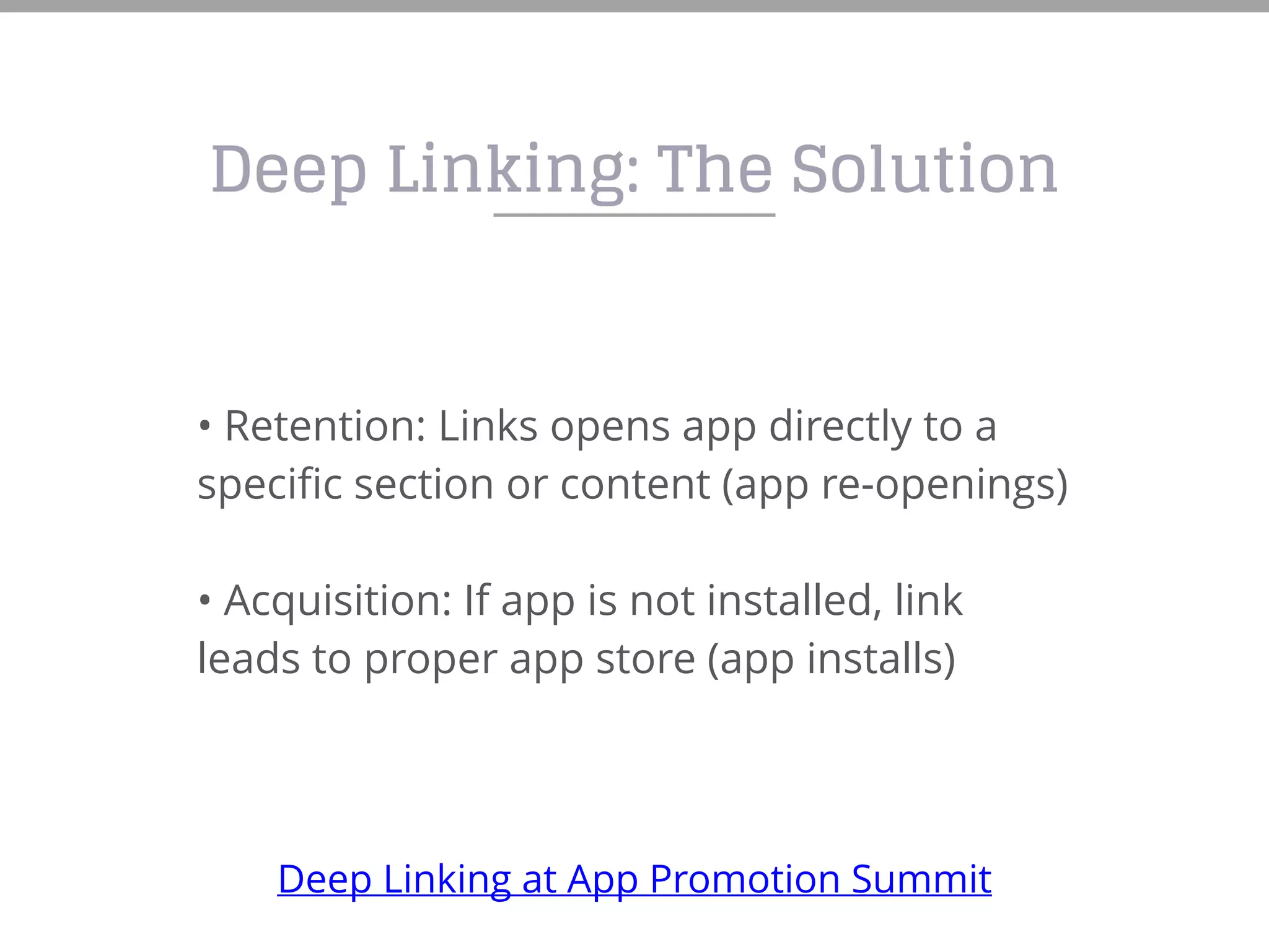 Deep Linking: The Solution
• Retention: Links opens app directly to a
specific section or content (app re-openings)
• Acquisition: If app is not installed, link
leads to proper app store (app installs)
Deep Linking at App Promotion Summit
 