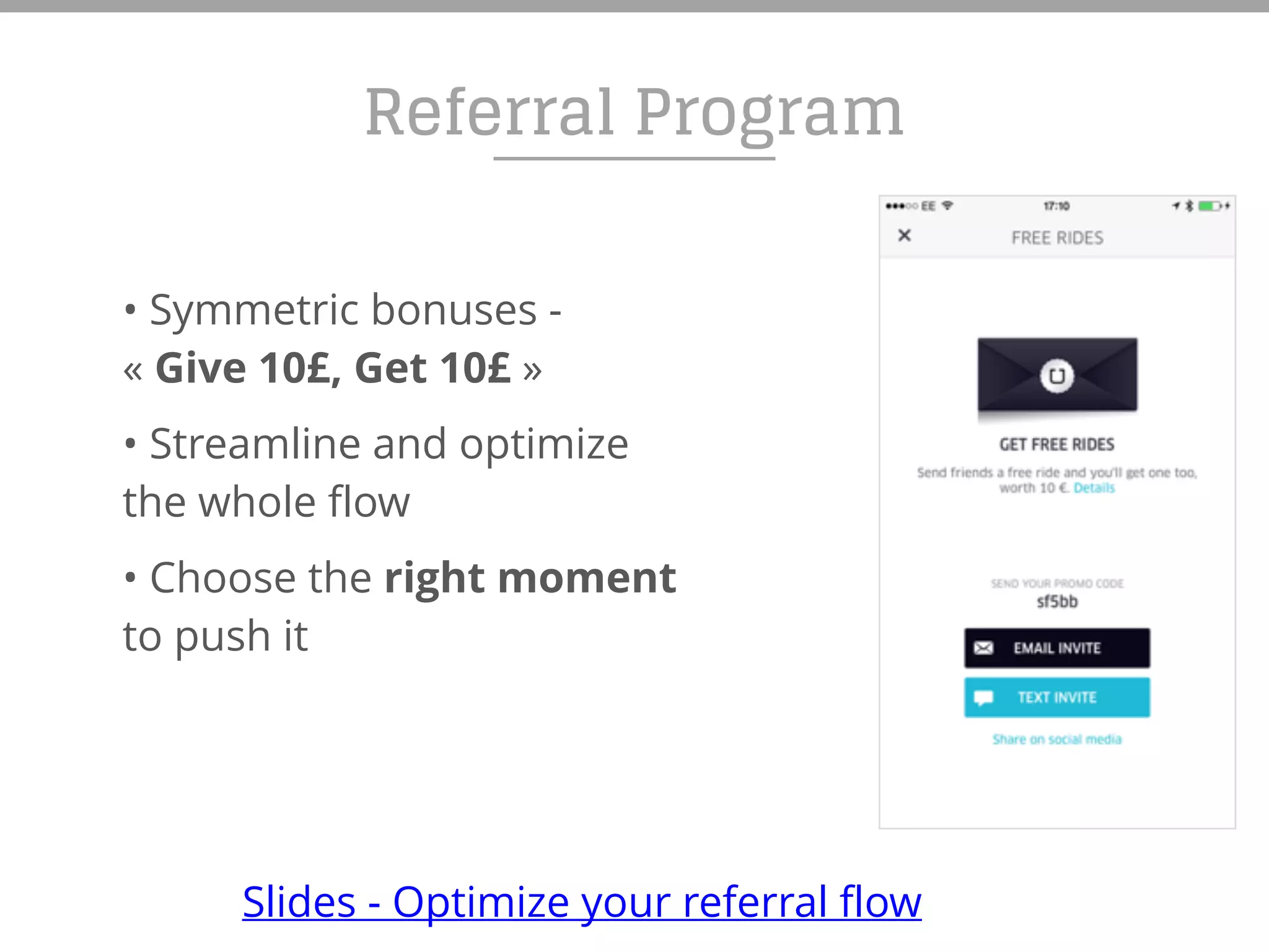 • Symmetric bonuses -
« Give 10£, Get 10£ »
• Streamline and optimize
the whole flow
• Choose the right moment
to push it
Referral Program
Slides - Optimize your referral flow
 