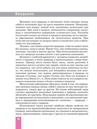 10
Введение
Неживые тела природы и организмы тесно связаны между
собой и оказывают друг на друга взаимное влияние. Например,
неживое тело воздух живые тела, организмы, используют при
дыхании. При этом в воздухе уменьшается содержание кисло
рода и увеличивается содержание углекислого газа. Растения
используют воздух не только в процессе дыхания, но и в процес
се образования необходимых им питательных веществ. При
этом они поглощают из воздуха много углекислого газа и обога
щают его кислородом.
Человек, как живое существо природы, тоже не может жить
без воздуха, воды и пищи. Кроме того, ему необходимы одежда,
жилища, топливо и многое другое. При использовании различ
ных тел природы человек вносит в нее заметные изменения.
Начиная с глубокой древности у человека появилась потреб
ность в знаниях о телах природы и происходящих с ними изме
нениях. Прежде всего нужно было знать, какие растения и
животные могли служить ему пищей, какие из них опасны для
его здоровья, как легче добыть тех или иных животных на охо
те, что можно использовать для постройки жилища или изго
товления одежды, как можно ориентироваться в природе по
звездам и Солнцу, как влияет Солнце или Луна на неживые и
живые тела Земли и т. п. Получение ответов на эти вопросы вы
зывало появление новых и более сложных вопросов.
Многолетние наблюдения убеждали людей в том, что природ
ные явления связаны между собой и многие из них ежегодно по
вторяются, следуя друг за другом. На основе наблюдений люди
учились предвидеть различные изменения в природе, пытались
объяснить их причины. Получаемые знания об окружающем ми
ре передавались из поколения в поколение, а их накопление при
вело к зарождению естествознания (от «естество» — природа) —
совокупности наук о природе.
Естественные науки изучают наиболее общие свойства тел
природы и их проявлений (физика), вещества и их превращения
(химия), многообразие организмов, их строение и жизнедеятель
ность, происхождение, связи друг с другом и с неживой природой
 