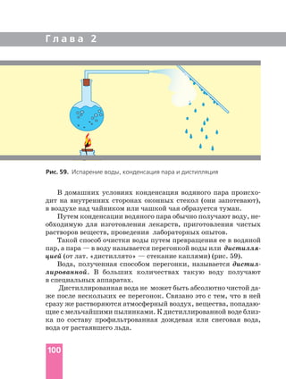 В домашних условиях конденсация водяного пара происхо
дит на внутренних сторонах оконных стекол (они запотевают),
в воздухе над чайником или чашкой чая образуется туман.
Путем конденсации водяного пара обычно получают воду, не
обходимую для изготовления лекарств, приготовления чистых
растворов веществ, проведения лабораторных опытов.
Такой способ очистки воды путем превращения ее в водяной
пар, а пара — в воду называется перегонкой воды или дистилля
цией (от лат. «дистиллято» — стекание каплями) (рис. 59).
Вода, полученная способом перегонки, называется дистил
лированной. В больших количествах такую воду получают
в специальных аппаратах.
Дистиллированная вода не может быть абсолютно чистой да
же после нескольких ее перегонок. Связано это с тем, что в ней
сразу же растворяются атмосферный воздух, вещества, попадаю
щие с мельчайшими пылинками. К дистиллированной воде близ
ка по составу профильтрованная дождевая или снеговая вода,
вода от растаявшего льда.
Г л а в а 2
100
Рис. 59. Испарение воды, конденсация пара и дистилляция
 