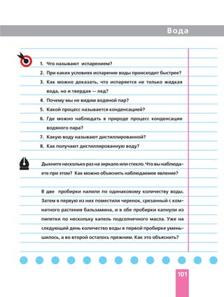 Вода
101
Дыхните несколько раз на зеркало или стекло. Что вы наблюда
ете при этом? Как можно объяснить наблюдаемое явление?
В две пробирки налили по одинаковому количеству воды.
Затем в первую из них поместили черенок, срезанный с ком
натного растения бальзамина, и в обе пробирки капнули из
пипетки по нескольку капель подсолнечного масла. Уже на
следующий день количество воды в первой пробирке умень
шилось, а во второй осталось прежним. Как это объяснить?
1. Что называют испарением?
2. При каких условиях испарение воды происходит быстрее?
3. Как можно доказать, что испаряется не только жидкая
вода, но и твердая — лед?
4. Почему мы не видим водяной пар?
5. Какой процесс называется конденсацией?
6. Где можно наблюдать в природе процесс конденсации
водяного пара?
7. Какую воду называют дистиллированной?
8. Как получают дистиллированную воду?
 