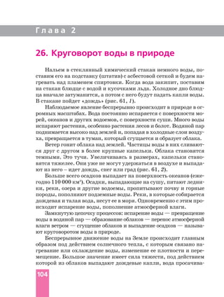 Г л а в а 2
104
26. Круговорот воды в природе
Нальем в стеклянный химический стакан немного воды, по
ставим его на подставку (штатив) с асбестовой сеткой и будем на
гревать над пламенем спиртовки. Когда вода закипит, поставим
на стакан блюдце с водой и кусочками льда. Холодное дно блюд
ца вначале затуманится, а потом с него будут падать капли воды.
В стакане пойдет «дождь» (рис. 61, 1).
Наблюдаемое явление беспрерывно происходит в природе в ог
ромных масштабах. Вода постоянно испаряется с поверхности мо
рей, океанов и других водоемов, с поверхности суши. Много воды
испаряют растения, особенно растения лесов и болот. Водяной пар
поднимается высоко над землей и, попадая в холодные слои возду
ха, превращается в туман, который сгущается и образует облака.
Ветер гонит облака над землей. Частицы воды в них сливают
ся друг с другом в более крупные капельки. Облака становятся
темными. Это тучи. Увеличиваясь в размерах, капельки стано
вятся тяжелее. Они уже не могут удержаться в воздухе и выпада
ют из него _ идет дождь, снег или град (рис. 61, 2).
Больше всего осадков выпадает на поверхность океанов (еже
годно 110 000 км3
). Осадки, выпадающие на сушу, питают ледни
ки, реки, озера и другие водоемы, пропитывают почву и горные
породы, пополняют подземные воды. Реки, в которые собирается
дождевая и талая вода, несут ее в моря. Одновременно с этим про
исходит испарение воды, пополнение атмосферной влаги.
Замкнутую цепочку процессов: испарение воды — превращение
воды в водяной пар — образование облаков — перенос атмосферной
влаги ветром — сгущение облаков и выпадение осадков — называ
ют круговоротом воды в природе.
Беспрерывное движение воды на Земле происходит главным
образом под действием солнечного тепла, с которым связано на
гревание или охлаждение воды, изменение ее плотности и пере
мещение. Большое значение имеет сила тяжести, под действием
которой из облаков выпадают дождевые капли, вода просачива
 